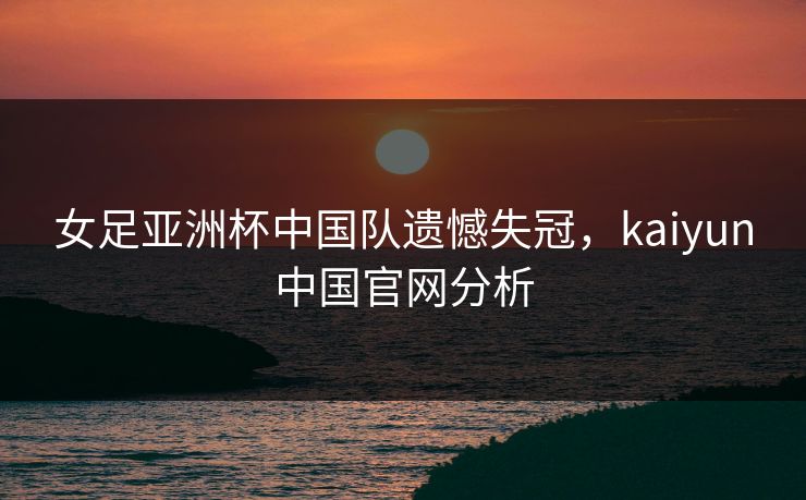 女足亚洲杯中国队遗憾失冠，kaiyun中国官网分析