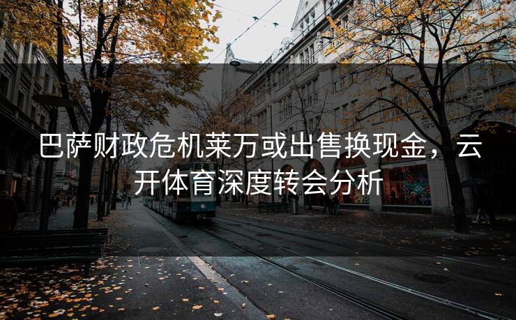 巴萨财政危机莱万或出售换现金，云开体育深度转会分析