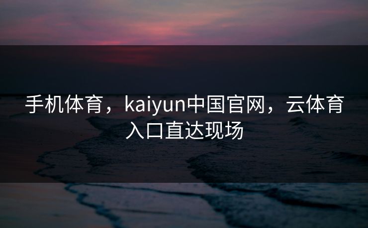 手机体育，kaiyun中国官网，云体育入口直达现场