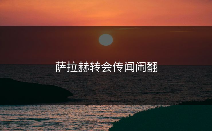 萨拉赫转会传闻闹翻