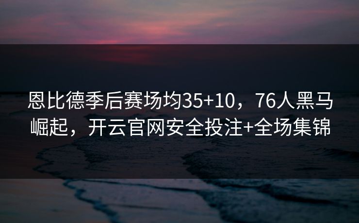 恩比德季后赛场均35+10,76人黑马崛起,开云官网安全投注+全场集锦