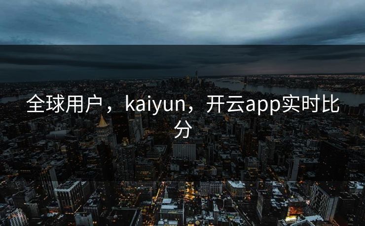 全球用户，kaiyun，开云app实时比分
