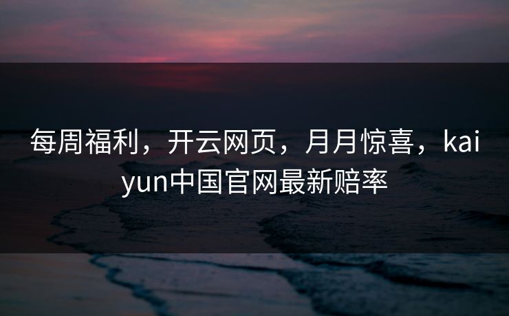 每周福利，开云网页，月月惊喜，kaiyun中国官网最新赔率