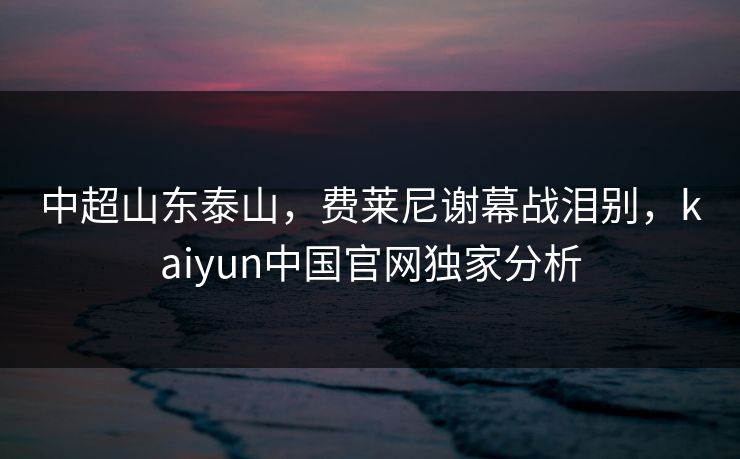 中超山东泰山，费莱尼谢幕战泪别，kaiyun中国官网独家分析