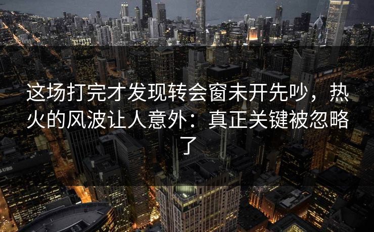 这场打完才发现转会窗未开先吵，热火的风波让人意外：真正关键被忽略了
