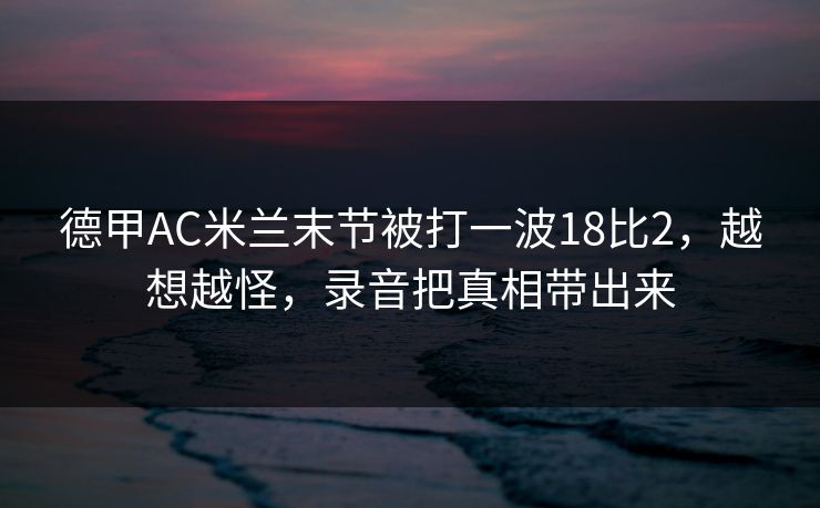 德甲AC米兰末节被打一波18比2，越想越怪，录音把真相带出来