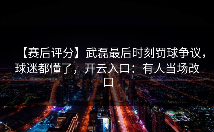 【赛后评分】武磊最后时刻罚球争议，球迷都懂了，开云入口：有人当场改口