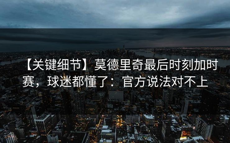 【关键细节】莫德里奇最后时刻加时赛，球迷都懂了：官方说法对不上
